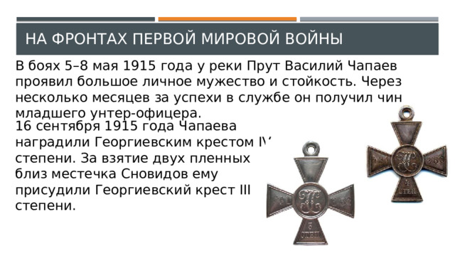 На фронтах Первой мировой войны В боях 5–8 мая 1915 года у реки Прут Василий Чапаев проявил большое личное мужество и стойкость. Через несколько месяцев за успехи в службе он получил чин младшего унтер-офицера. 16 сентября 1915 года Чапаева наградили Георгиевским крестом IV степени. За взятие двух пленных близ местечка Сновидов ему присудили Георгиевский крест III степени. 