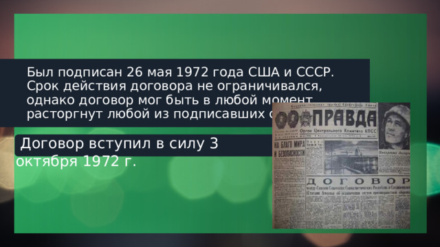 Был подписан 26 мая 1972 года США и СССР. Срок действия договора не ограничивался, однако договор мог быть в любой момент расторгнут любой из подписавших сторон.  Договор вступил в силу 3 октября 1972 г. 1 