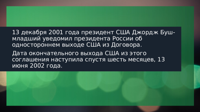 13 декабря 2001 года президент США Джордж Буш-младший уведомил президента России об одностороннем выходе США из Договора. Дата окончательного выхода США из этого соглашения наступила спустя шесть месяцев, 13 июня 2002 года. 