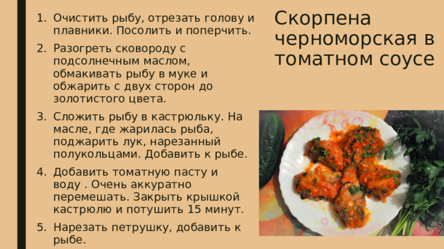 Скорпена черноморская в томатном соусе   Очистить рыбу, отрезать голову и плавники. Посолить и поперчить. Разогреть сковороду с подсолнечным маслом, обмакивать рыбу в муке и обжарить с двух сторон до золотистого цвета. Сложить рыбу в кастрюльку. На масле, где жарилась рыба, поджарить лук, нарезанный полукольцами. Добавить к рыбе. Добавить томатную пасту и воду . Очень аккуратно перемешать. Закрыть крышкой кастрюлю и потушить 15 минут. Нарезать петрушку, добавить к рыбе. 