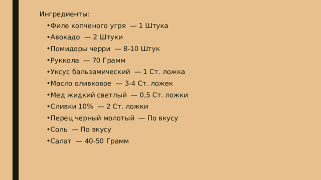 Ингредиенты: Филе копченого угря — 1 Штука Авокадо — 2 Штуки Помидоры черри — 8-10 Штук Руккола — 70 Грамм Уксус бальзамический — 1 Ст. ложка Масло оливковое — 3-4 Ст. ложек Мед жидкий светлый — 0,5 Ст. ложки Сливки 10% — 2 Ст. ложки Перец черный молотый — По вкусу Соль — По вкусу Салат — 40-50 Грамм 