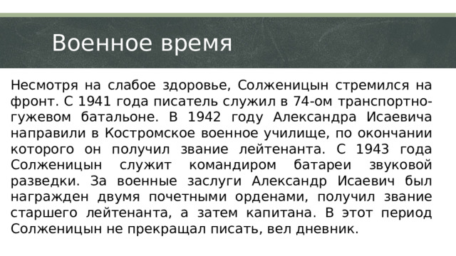 Военное время Несмотря на слабое здоровье, Солженицын стремился на фронт. С 1941 года писатель служил в 74-ом транспортно-гужевом батальоне. В 1942 году Александра Исаевича направили в Костромское военное училище, по окончании которого он получил звание лейтенанта. С 1943 года Солженицын служит командиром батареи звуковой разведки. За военные заслуги Александр Исаевич был награжден двумя почетными орденами, получил звание старшего лейтенанта, а затем капитана. В этот период Солженицын не прекращал писать, вел дневник.  