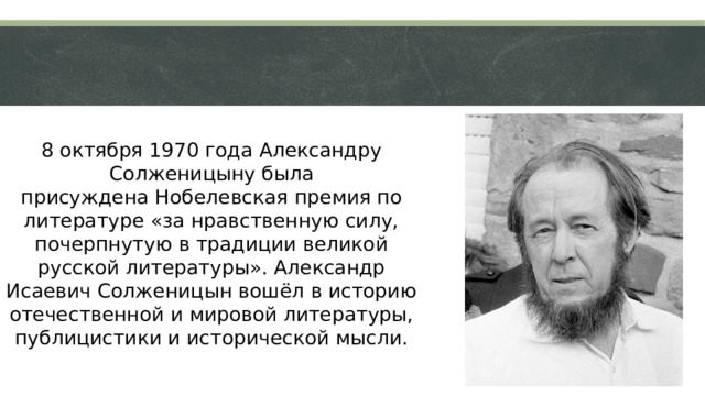 8 октября 1970 года Александру Солженицыну была присуждена Нобелевская премия по литературе «за нравственную силу, почерпнутую в традиции великой русской литературы». Александр Исаевич Солженицын вошёл в историю отечественной и мировой литературы, публицистики и исторической мысли.  
