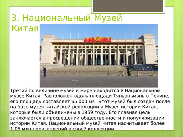 3. Национальный Музей Китая Третий по величине музей в мире находится в Национальном музее Китая. Расположен вдоль площади Тяньаньмэнь в Пекине, его площадь составляет 65 000 м².  Этот музей был создан после на базе музея китайской революции и Музея истории Китая, которые были объединены в 1959 году. Его главная цель заключается в просвещении общественности и популяризации истории Китая. Национальный музей Китая насчитывает более 1,05 млн произведений в своей коллекции.  
