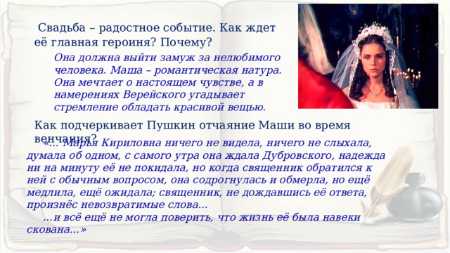  Свадьба – радостное событие. Как ждет её главная героиня? Почему? Она должна выйти замуж за нелюбимого человека. Маша – романтическая натура. Она мечтает о настоящем чувстве, а в намерениях Верейского угадывает стремление обладать красивой вещью.  Как подчеркивает Пушкин отчаяние Маши во время венчания?  «… Марья Кириловна ничего не видела, ничего не слыхала, думала об одном, с самого утра она ждала Дубровского, надежда ни на минуту её не покидала, но когда священник обратился к ней с обычным вопросом, она содрогнулась и обмерла, но ещё медлила, ещё ожидала; священник, не дождавшись её ответа, произнёс невозвратимые слова… … и всё ещё не могла поверить, что жизнь её была навеки скована…» 