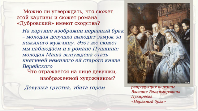  Можно ли утверждать, что сюжет этой картины и сюжет романа «Дубровский» имеют сходства? На картине изображен неравный брак – молодая девушка выходит замуж за пожилого мужчину. Этот же сюжет мы наблюдаем и в романе Пушкина: молодая Маша вынуждена стать княгиней немилого ей старого князя Верейского Что отражается на лице девушки, изображенной художником? Девушка грустна, убита горем репродукция картины Василия Владимировича Пукиреева «Неравный брак» 