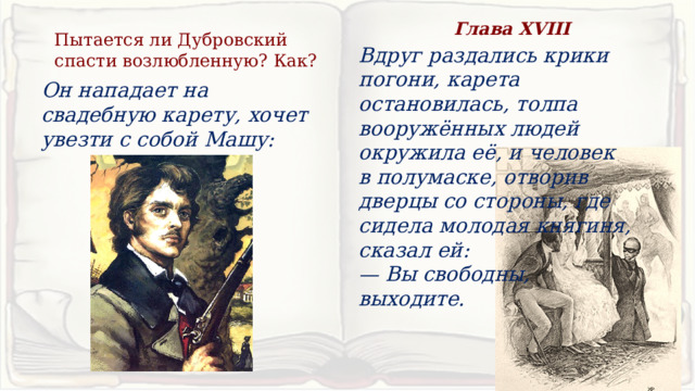 Глава XVIII Пытается ли Дубровский спасти возлюбленную? Как? Вдруг раздались крики погони, карета остановилась, толпа вооружённых людей окружила её, и человек в полумаске, отворив дверцы со стороны, где сидела молодая княгиня, сказал ей: — Вы свободны, выходите. Он нападает на свадебную карету, хочет увезти с собой Машу: 