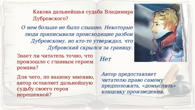 Какова дальнейшая судьба Владимира Дубровского? О нем больше не было слышно. Некоторые люди приписывали происходящие разбои Дубровскому, но кто-то утверждал, что Дубровский скрылся за границу. Знает ли читатель точно, что произошло с главным героем романа? Нет Автор предоставляет читателю право самому предположить, «домыслить» концовку произведения. Для чего, по вашему мнению, автор оставляет дальнейшую судьбу своего героя нерешенной? 