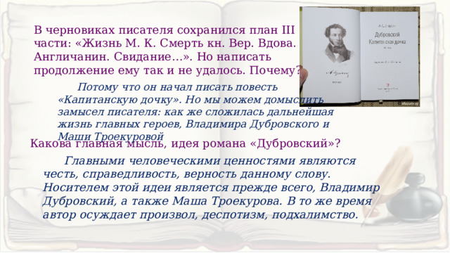 В черновиках писателя сохранился план III части: «Жизнь М. К. Смерть кн. Вер. Вдова. Англичанин. Свидание…». Но написать продолжение ему так и не удалось. Почему?  Потому что он начал писать повесть «Капитанскую дочку». Но мы можем домыслить замысел писателя: как же сложилась дальнейшая жизнь главных героев, Владимира Дубровского и Маши Троекуровой Какова главная мысль, идея романа «Дубровский»?  Главными человеческими ценностями являются честь, справедливость, верность данному слову. Носителем этой идеи является прежде всего, Владимир Дубровский, а также Маша Троекурова. В то же время автор осуждает произвол, деспотизм, подхалимство. 