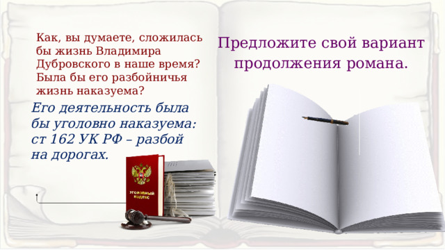Как, вы думаете, сложилась бы жизнь Владимира Дубровского в наше время? Была бы его разбойничья жизнь наказуема? Предложите свой вариант продолжения романа. Его деятельность была бы уголовно наказуема: ст 162 УК РФ – разбой на дорогах. 