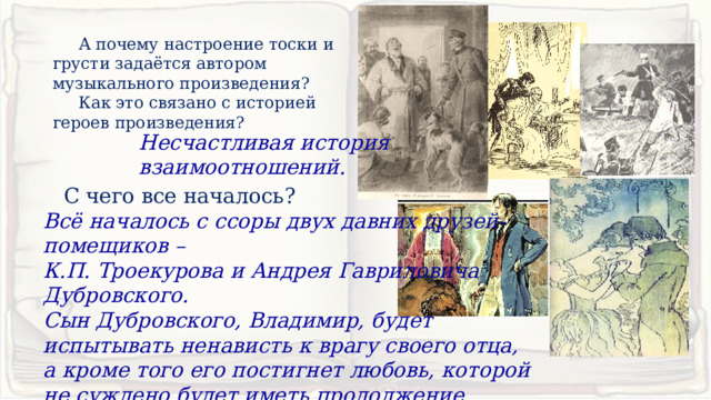  А почему настроение тоски и грусти задаётся автором музыкального произведения?  Как это связано с историей героев произведения? Несчастливая история взаимоотношений. С чего все началось? Всё началось с ссоры двух давних друзей-помещиков – К.П. Троекурова и Андрея Гавриловича Дубровского. Сын Дубровского, Владимир, будет испытывать ненависть к врагу своего отца, а кроме того его постигнет любовь, которой не суждено будет иметь продолжение. 