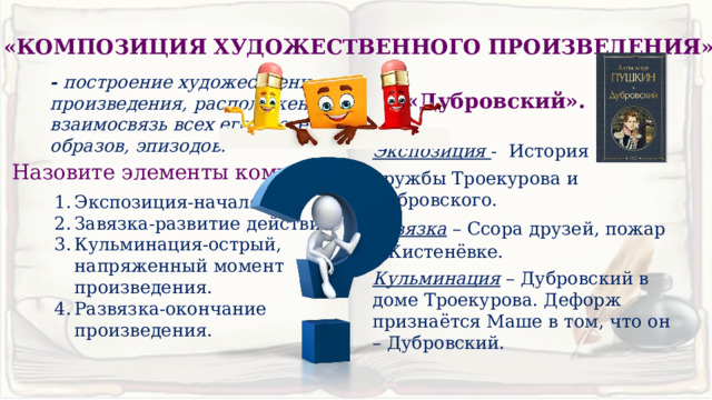 «КОМПОЗИЦИЯ ХУДОЖЕСТВЕННОГО ПРОИЗВЕДЕНИЯ» - построение художественного произведения, расположение и взаимосвязь всех его частей, образов, эпизодов. «Дубровский». Экспозиция - История дружбы Троекурова и Дубровского. Завязка – Ссора друзей, пожар в Кистенёвке. Кульминация – Дубровский в доме Троекурова. Дефорж признаётся Маше в том, что он – Дубровский. Назовите элементы композиции. Экспозиция-начало Завязка-развитие действия Кульминация-острый, напряженный момент произведения. Развязка-окончание произведения. 