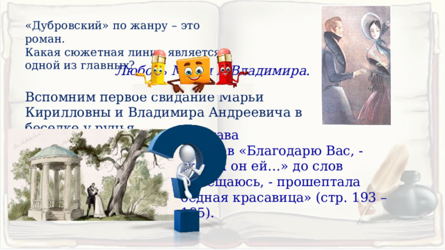 «Дубровский» по жанру – это роман.  Какая сюжетная линия является одной из главных? Любовь Маши и Владимира. Вспомним первое свидание Марьи Кирилловны и Владимира Андреевича в беседке у ручья. 12 глава  со слов «Благодарю Вас, - сказал он ей…» до слов «Обещаюсь, - прошептала бедная красавица» (стр. 193 – 195). 