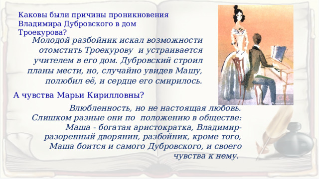 Каковы были причины проникновения Владимира Дубровского в дом Троекурова? Молодой разбойник искал возможности отомстить Троекурову и устраивается учителем в его дом. Дубровский строил планы мести, но, случайно увидев Машу, полюбил её, и сердце его смирилось. А чувства Марьи Кирилловны?  Влюбленность, но не настоящая любовь. Слишком разные они по положению в обществе: Маша - богатая аристократка, Владимир-разоренный дворянин, разбойник, кроме того, Маша боится и самого Дубровского, и своего чувства к нему. 