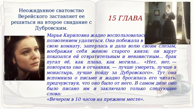 Неожиданное сватовство Верейского заставляет ее решиться на второе свидание с Дубровским. 15 ГЛАВА Марья Кириловна жадно воспользовалась позволением удалиться. Она побежала в свою комнату, заперлась и дала волю своим слезам, воображая себя женою старого князя; он вдруг показался ей отвратительным и ненавистным... брак пугал её, как плаха, как могила... «Нет, нет, — повторяла она в отчаянии, — лучше умереть, лучше в монастырь, лучше пойду за Дубровского». Тут она вспомнила о письме и жадно бросилась его читать, предчувствуя, что оно было от него. В самом деле оно было писано им и заключало только следующие слова: «Вечером в 10 часов на прежнем месте». 