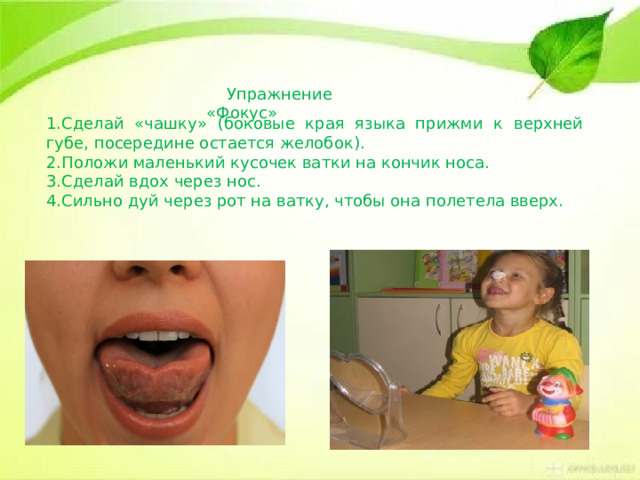  Упражнение «Фокус» 1.Сделай «чашку» (боковые края языка прижми к верхней губе, посередине остается желобок). 2.Положи маленький кусочек ватки на кончик носа. 3.Сделай вдох через нос. 4.Сильно дуй через рот на ватку, чтобы она полетела вверх. 
