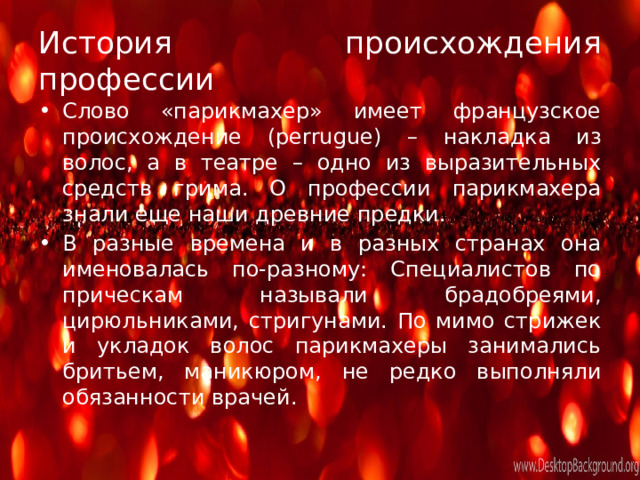История происхождения профессии Слово «парикмахер» имеет французское происхождение (perrugue) – накладка из волос, а в театре – одно из выразительных средств грима. О профессии парикмахера знали еще наши древние предки. В разные времена и в разных странах она именовалась по-разному: Специалистов по прическам называли брадобреями, цирюльниками, стригунами. По мимо стрижек и укладок волос парикмахеры занимались бритьем, маникюром, не редко выполняли обязанности врачей . 
