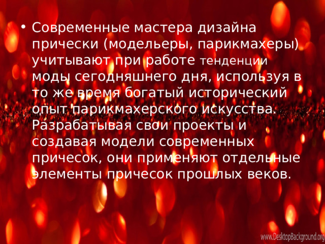 Современные мастера дизайна прически (модельеры, парикмахеры) учитывают при работе тенденции моды сегодняшнего дня, используя в то же время богатый исторический опыт парикмахерского искусства. Разрабатывая свои проекты и создавая модели современных причесок, они применяют отдельные элементы причесок прошлых веков. 
