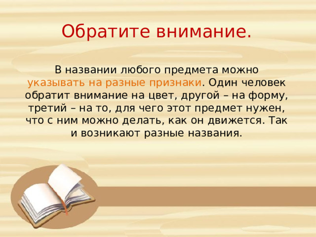Обратите внимание. В названии любого предмета можно указывать на разные признаки . Один человек обратит внимание на цвет, другой – на форму, третий – на то, для чего этот предмет нужен, что с ним можно делать, как он движется. Так и возникают разные названия.  