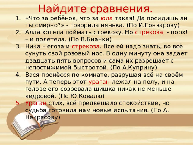 Найдите сравнения. «Что за ребёнок, что за юла такая! Да посидишь ли ты смирно?» - говорила нянька. (По И.Гончарову) Алла хотела поймать стрекозу. Но стрекоза - порх! – и полетела. (По В.Бианки) Ника – егоза и стрекоза . Всё ей надо знать, во всё сунуть свой розовый нос. В одну минуту она задаёт двадцать пять вопросов и сама их разрешает с непостижимой быстротой. (По А.Куприну) Вася пронёсся по комнате, разрушая всё на своём пути. А теперь этот ураган лежал на полу, и на голове его созревала шишка никак не меньше кедровой. (По Ю.Ковалю) Ураган стих, всё предвещало спокойствие, но судьба готовила нам новые испытания. (По А. Некрасову)  