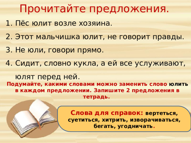 Прочитайте предложения. Пёс юлит возле хозяина. Этот мальчишка юлит, не говорит правды. Не юли, говори прямо. Сидит, словно кукла, а ей все услуживают, юлят перед ней. Подумайте, какими словами можно заменить слово юлить в каждом предложении. Запишите 2 предложения в тетрадь. Слова для справок: вертеться, суетиться, хитрить, изворачиваться, бегать, угодничать .  