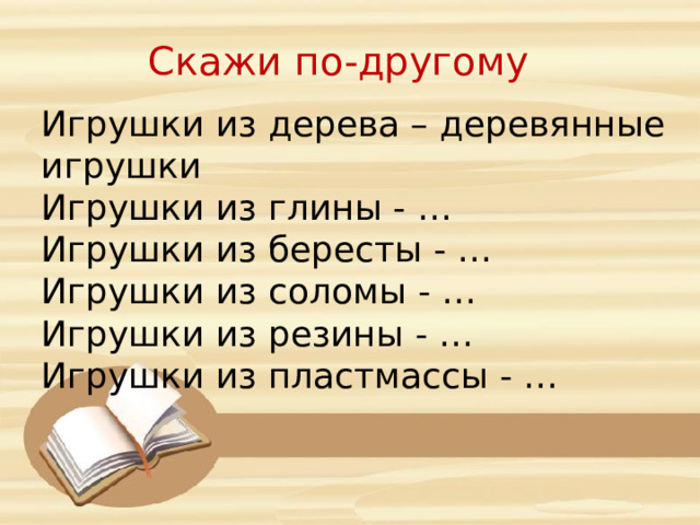 Скажи по-другому Игрушки из дерева – деревянные игрушки Игрушки из глины - … Игрушки из бересты - … Игрушки из соломы - … Игрушки из резины - … Игрушки из пластмассы - … 