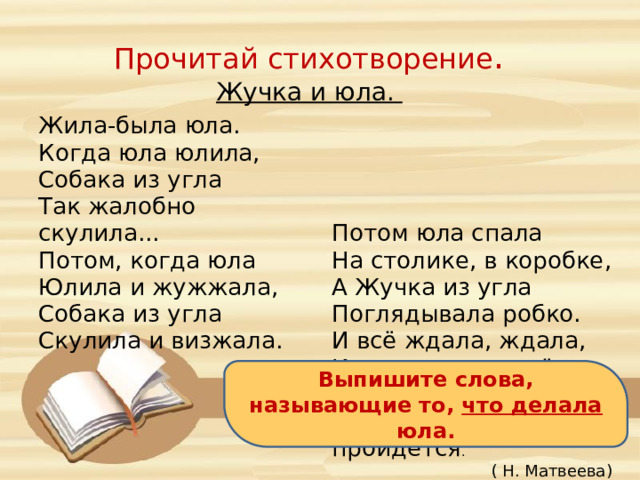 Прочитай стихотворение . Жучка и юла. Жила-была юла. Когда юла юлила, Собака из угла Так жалобно скулила... Потом, когда юла Юлила и жужжала, Потом юла спала На столике, в коробке, Собака из угла А Жучка из угла Скулила и визжала. Поглядывала робко. И всё ждала, ждала, Когда юла проснётся  И, спрыгнув со стола, По комнате пройдётся . ( Н. Матвеева) Выпишите слова, называющие то, что делала юла. 