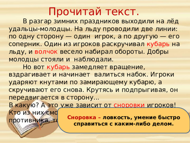 Прочитай текст.  В разгар зимних праздников выходили на лёд удальцы-молодцы. На льду проводили две линии: по одну сторону — один игрок, а по другую — его соперник. Один из игроков раскручивал кубарь на льду, и волчок весело набирал обороты. Добры молодцы стояли и наблюдали.  Но вот кубарь замедляет вращение, вздрагивает и начинает валиться набок. Игроки ударяют кнутами по замирающему кубарю, а скручивают его снова. Крутясь и подпрыгивая, он передвигается в сторону... В какую? А это уже зависит от сноровки игроков! Кто из них сможет перегнать кубарь за линию противника, тот и победит. Сноровка – ловкость, умение быстро справиться с каким-либо делом. 