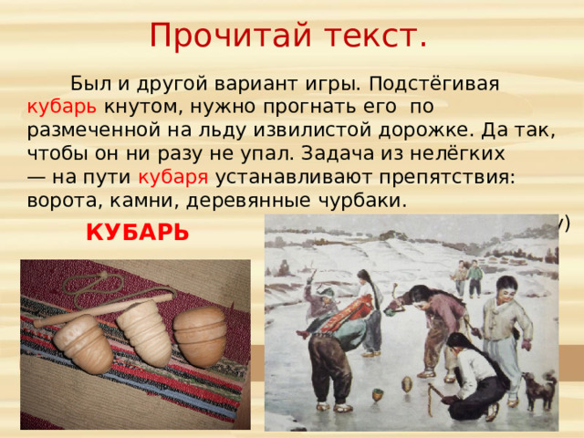 Прочитай текст.  Был и другой вариант игры. Подстёгивая кубарь кнутом, нужно прогнать его по размеченной на льду извилистой дорожке. Да так, чтобы он ни разу не упал. Задача из нелёгких — на пути кубаря устанавливают препятствия: ворота, камни, деревянные чурбаки. (По Е. Евгеньеву) КУБАРЬ 