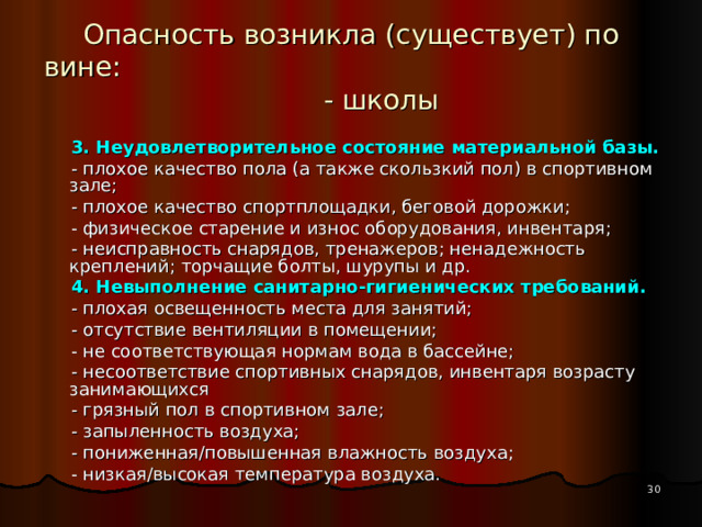 Опасность возникла (существует) по вине: - школы  3. Неудовлетворительное состояние материальной базы.  - плохое качество пола (а также скользкий пол) в спортивном зале;  - плохое качество спортплощадки, беговой дорожки;  - физическое старение и износ оборудования, инвентаря;  - неисправность снарядов, тренажеров; ненадежность креплений; торчащие болты, шурупы и др.  4. Невыполнение санитарно-гигиенических требований.  - плохая освещенность места для занятий;  - отсутствие вентиляции в помещении;  - не соответствующая нормам вода в бассейне;  - несоответствие спортивных снарядов, инвентаря возрасту занимающихся  - грязный пол в спортивном зале;  - запыленность воздуха;  - пониженная/повышенная влажность воздуха;  - низкая/высокая температура воздуха.  