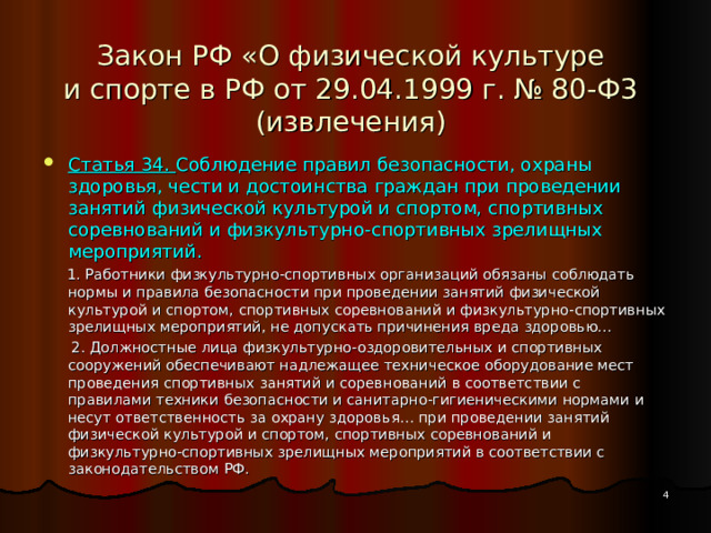 Закон РФ «О физической культуре  и спорте в РФ от 29.04.1999 г. № 80-Ф3  (извлечения) Статья 34. Соблюдение правил безопасности, охраны здоровья, чести и достоинства граждан при проведении занятий физической культурой и спортом, спортивных соревнований и физкультурно-спортивных зрелищных мероприятий.  1. Работники физкультурно-спортивных организаций обязаны соблюдать нормы и правила безопасности при проведении занятий физической культурой и спортом, спортивных соревнований и физкультурно-спортивных зрелищных мероприятий, не допускать причинения вреда здоровью…  2. Должностные лица физкультурно-оздоровительных и спортивных сооружений обеспечивают надлежащее техническое оборудование мест проведения спортивных занятий и соревнований в соответствии с правилами техники безопасности и санитарно-гигиеническими нормами и несут ответственность за охрану здоровья… при проведении занятий физической культурой и спортом, спортивных соревнований и физкультурно-спортивных зрелищных мероприятий в соответствии с законодательством РФ.  