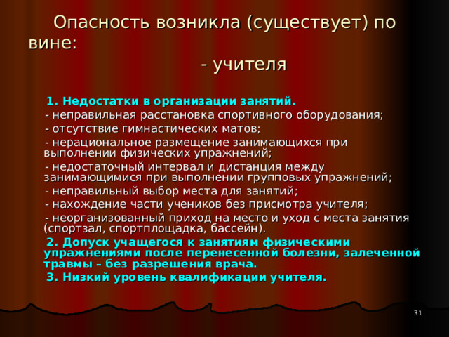 Опасность возникла (существует) по вине: - учителя  1. Недостатки в организации занятий.  - неправильная расстановка спортивного оборудования;  - отсутствие гимнастических матов;  - нерациональное размещение занимающихся при выполнении физических упражнений;  - недостаточный интервал и дистанция между занимающимися при выполнении групповых упражнений;  - неправильный выбор места для занятий;  - нахождение части учеников без присмотра учителя;  - неорганизованный приход на место и уход с места занятия (спортзал, спортплощадка, бассейн).  2. Допуск учащегося к занятиям физическими упражнениями после перенесенной болезни, залеченной травмы – без разрешения врача.  3. Низкий уровень квалификации учителя. Некоторым учителям физической культуры недостает педагогического опыта работы в школе, знаний методики физического воспитания детей школьного возраста.  