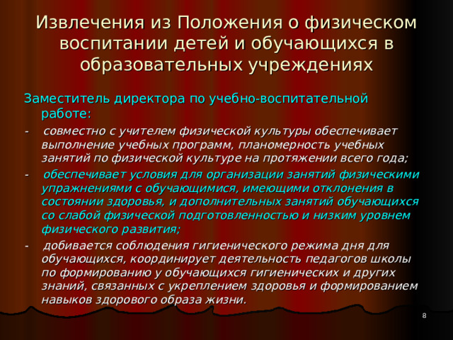 Извлечения из Положения о физическом воспитании детей и обучающихся в образовательных  учреждениях Заместитель директора по учебно-воспитательной работе: - совместно с учителем физической культуры обеспечивает выполнение учебных программ, планомерность учебных занятий по физической культуре на протяжении всего года; - обеспечивает условия для организации занятий физическими упражнениями с обучающимися, имеющими отклонения в состоянии здоровья, и дополнительных занятий обучающихся со слабой физической подготовленностью и низким уровнем физического развития; - добивается соблюдения гигиенического режима дня для обучающихся, координирует деятельность педагогов школы по формированию у обучающихся гигиенических и других знаний, связанных с укреплением здоровья и формированием навыков здорового образа жизни.  