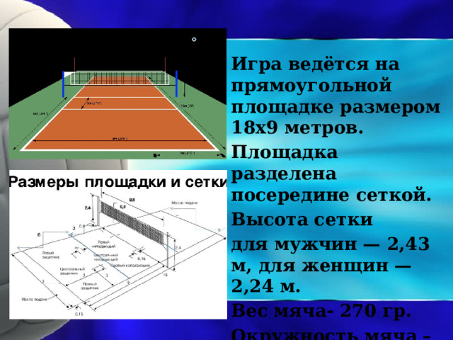 Игра ведётся на прямоугольной площадке размером 18х9 метров. Площадка разделена посередине сеткой. Высота сетки для мужчин — 2,43 м, для женщин — 2,24 м. Вес мяча- 270 гр. Окружность мяча – 66 см. 