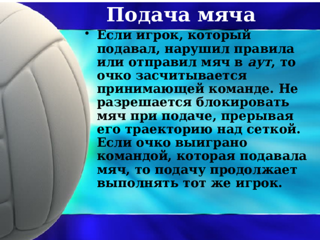 Подача мяча Если игрок, который подавал, нарушил правила или отправил мяч в аут , то очко засчитывается принимающей команде. Не разрешается блокировать мяч при подаче, прерывая его траекторию над сеткой. Если очко выиграно командой, которая подавала мяч, то подачу продолжает выполнять тот же игрок. 