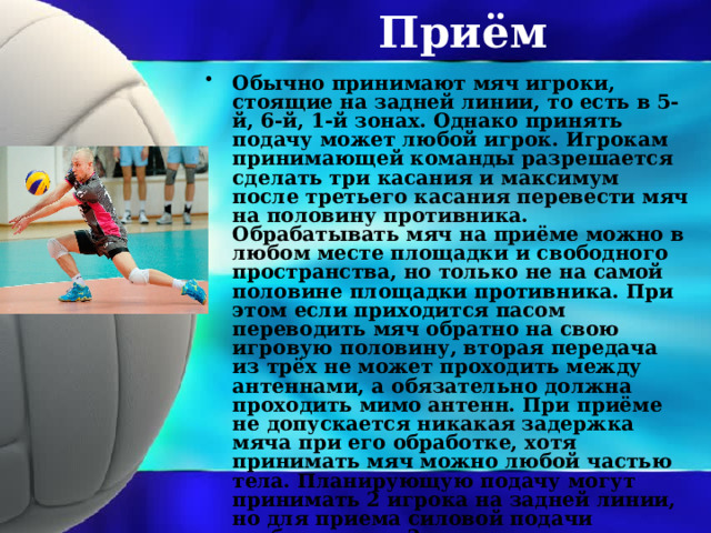 Приём Обычно принимают мяч игроки, стоящие на задней линии, то есть в 5-й, 6-й, 1-й зонах. Однако принять подачу может любой игрок. Игрокам принимающей команды разрешается сделать три касания и максимум после третьего касания перевести мяч на половину противника. Обрабатывать мяч на приёме можно в любом месте площадки и свободного пространства, но только не на самой половине площадки противника. При этом если приходится пасом переводить мяч обратно на свою игровую половину, вторая передача из трёх не может проходить между антеннами, а обязательно должна проходить мимо антенн. При приёме не допускается никакая задержка мяча при его обработке, хотя принимать мяч можно любой частью тела. Планирующую подачу могут принимать 2 игрока на задней линии, но для приема силовой подачи требуется уже 3 игрока. 