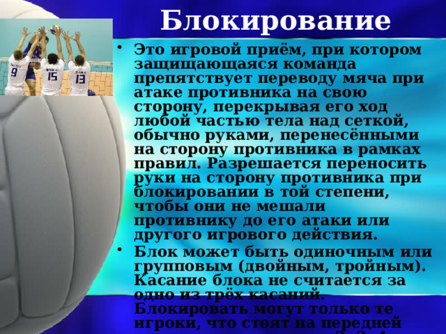 Блокирование Это игровой приём, при котором защищающаяся команда препятствует переводу мяча при атаке противника на свою сторону, перекрывая его ход любой частью тела над сеткой, обычно руками, перенесёнными на сторону противника в рамках правил. Разрешается переносить руки на сторону противника при блокировании в той степени, чтобы они не мешали противнику до его атаки или другого игрового действия. Блок может быть одиночным или групповым (двойным, тройным). Касание блока не считается за одно из трёх касаний. Блокировать могут только те игроки, что стоят на передней линии, то есть в зонах 2, 3, 4. 