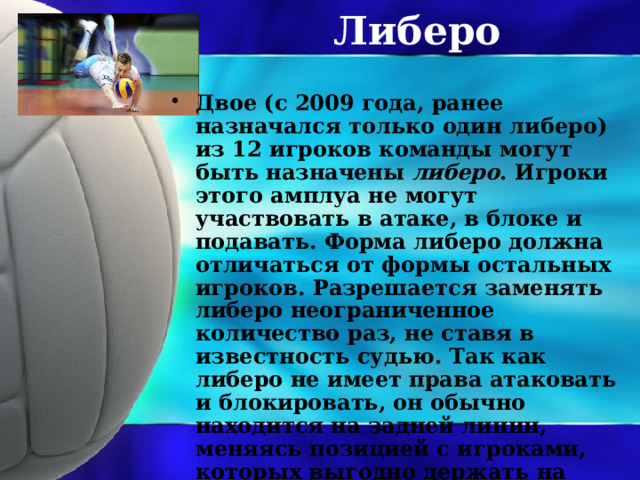 Либеро Двое (с 2009 года, ранее назначался только один либеро) из 12 игроков команды могут быть назначены либеро . Игроки этого амплуа не могут участвовать в атаке, в блоке и подавать. Форма либеро должна отличаться от формы остальных игроков. Разрешается заменять либеро неограниченное количество раз, не ставя в известность судью. Так как либеро не имеет права атаковать и блокировать, он обычно находится на задней линии, меняясь позицией с игроками, которых выгодно держать на передней линии, например с центральным блокирующим. 