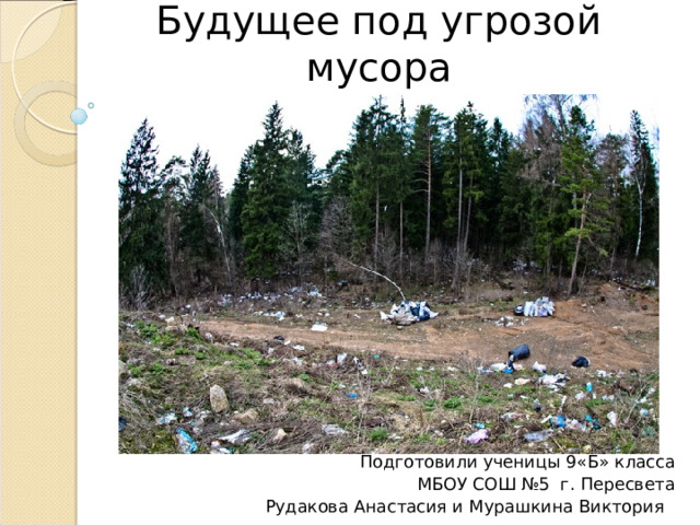 Тема проекта:  Будущее под угрозой мусора      Подготовили ученицы 9«Б» класса МБОУ СОШ №5 г. Пересвета Рудакова Анастасия и Мурашкина Виктория 