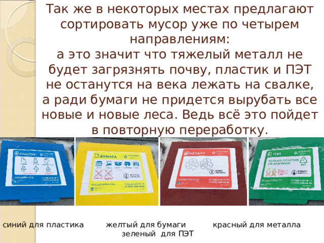 Так же в некоторых местах предлагают сортировать мусор уже по четырем направлениям:  а это значит что тяжелый металл не будет загрязнять почву, пластик и ПЭТ не останутся на века лежать на свалке, а ради бумаги не придется вырубать все новые и новые леса. Ведь всё это пойдет в повторную переработку. синий для пластика желтый для бумаги красный для металла зеленый для ПЭТ 