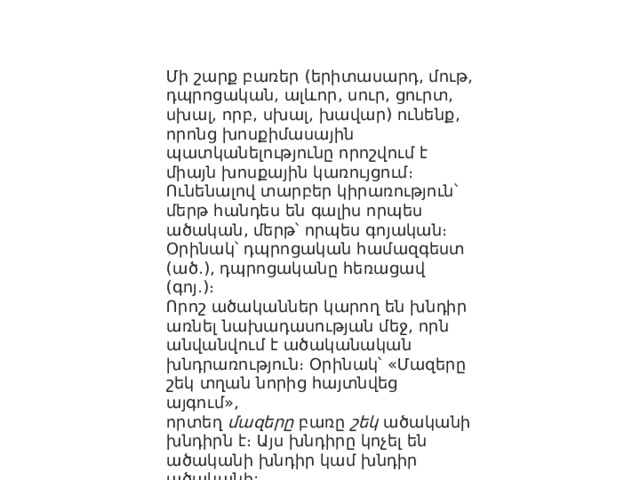 Մի շարք բառեր (երիտասարդ, մութ, դպրոցական, ալևոր, սուր, ցուրտ, սխալ, որբ, սխալ, խավար) ունենք, որոնց խոսքիմասային պատկանելությունը որոշվում է միայն խոսքային կառույցում։ Ունենալով տարբեր կիրառություն՝ մերթ հանդես են գալիս որպես ածական, մերթ՝ որպես գոյական։ Օրինակ՝ դպրոցական համազգեստ (ած․), դպրոցականը հեռացավ (գոյ․)։ Որոշ ածականներ կարող են խնդիր առնել նախադասության մեջ, որն անվանվում է ածականական խնդրառություն։ Օրինակ՝ «Մազերը շեկ տղան նորից հայտնվեց այգում», որտեղ  մազերը  բառը  շեկ  ածականի խնդիրն է։ Այս խնդիրը կոչել են ածականի խնդիր կամ խնդիր ածականի: 
