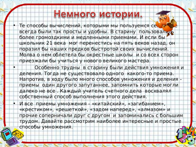 Те способы вычислений, которыми мы пользуемся сейчас, не всегда были так просты и удобны. В старину пользовались более громоздкими и медленными приемами. И если бы школьник 21 века мог перенестись на пять веков назад, он поразил бы наших предков быстротой своих вычислений. Молва о нем облетела бы окрестные школы и со всех сторон приезжали бы учиться у нового великого мастера.  Особенно трудны в старину были действия умножения и деления. Тогда не существовало одного какого-то приема. Напротив, в ходу было много способов умножения и деления - приемы один другого запутаннее, запомнить которые могли далеко не все . Каждый учитель счетного дела восхвалял собственный способ выполнения этого действия. И все приемы умножения - «китайский», «загибанием», «крестиком», «решеткой», «задом наперед», «алмазом» и прочие соперничали друг с другом и запоминались с большим трудом. Давайте рассмотрим наиболее интересные и простые способы умножения.  