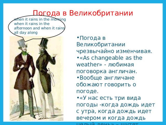 Погода в Великобритании when it rains in the morning when it rains in the afternoon and when it rains all day along Погода в Великобритании чрезвычайно изменчивая. «Аs changeable as the weather» - любимая поговорка англичан. Вообще англичане обожают говорить о погоде. «У нас есть три вида погоды -когда дождь идет с утра, когда дождь идет вечером и когда дождь целый день» – шутят англичане. 