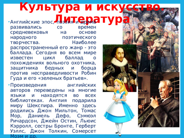Культура и искусство. Литература   Английские эпос, поэзия и драма развивались со времен средневековья на основе народного поэтического творчества. Наиболее распространенный его жанр - это баллада. Сегодня во всем мире известен цикл баллад о похождениях вольного охотника, защитника бедных и борца против несправедливости Робин Гуда и его «зеленых братьев». Произведения английских авторов переведены на многие языки и находятся во всех библиотеках. Англия подарила миру Шекспира. Именно здесь родились Джон Мильтон, Томас Мор, Даниель Дефо, Сэмюэл Ричардсон, Джейн Остин, Льюис Кэрролл, сестры Бронте, Герберт Уэллс, Джон Толкин, Сомерсет Моэм и др. 