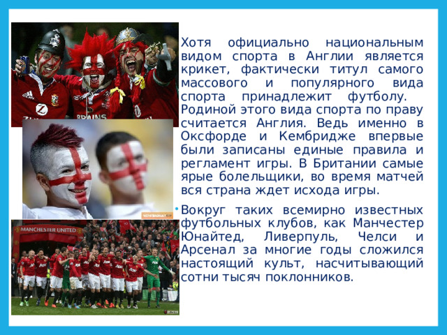 Хотя официально национальным видом спорта в Англии является крикет, фактически титул самого массового и популярного вида спорта принадлежит футболу. Родиной этого вида спорта по праву считается Англия. Ведь именно в Оксфорде и Кембридже впервые были записаны единые правила и регламент игры. В Британии самые ярые болельщики, во время матчей вся страна ждет исхода игры. Вокруг таких всемирно известных футбольных клубов, как Манчестер Юнайтед, Ливерпуль, Челси и Арсенал за многие годы сложился настоящий культ, насчитывающий сотни тысяч поклонников. 
