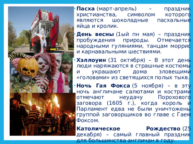 Пасха  (март-апрель) – праздник христианства, символом которого являются шоколадные пасхальные яйца и кролик. День весны  (1ый пн мая) – праздник пробуждения природы. Отмечается народными гуляниями, танцам моррис и карнавальными шествиями. Хэллоуин  (31 октября) – В этот день люди наряжаются в страшные костюмы и украшают дома зловещими «головами» из светящихся полых тыкв. Ночь Гая Фокса  (5 ноября) – в эту ночь англичане салютами и кострами отмечают неудачу Порохового заговора (1605 г.), когда король и Парламент едва не были уничтожены группой заговорщиков во главе с Гаем Фоксом. Католическое Рождество  (25 декабря) – самый главный праздник для большинства англичан в году. 