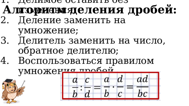 Алгоритм деления дробей: Делимое оставить без изменения; Деление заменить на умножение; Делитель заменить на число, обратное делителю; Воспользоваться правилом умножения дробей. 