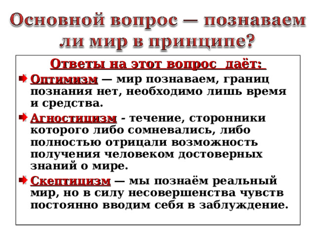 Ответы на этот вопрос даёт: Оптимизм — мир познаваем, границ познания нет, необходимо лишь время и средства. Агностицизм  - течение, сторонники которого либо сомневались, либо полностью отрицали возможность получения человеком достоверных знаний о мире. Скептицизм — мы познаём реальный мир, но в силу несовершенства чувств постоянно вводим себя в заблуждение.   