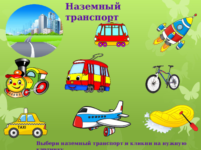 Наземный транспорт Рассмотри рисунки. Выбери те картинки, которые подходят к наземному виду транспорта. Кликни по ним мышкой. Какие картинки оказались лишними? Почему? Кликни по ним мышкой. Что произошло? Какой ещё наземный транспорт ты знаешь? Назови. Какие машины специального назначения ты знаешь? Выбери наземный транспорт и кликни на нужную картинку  