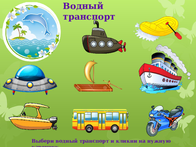 Водный транспорт Рассмотри рисунки. Выбери те картинки, которые подходят к водному виду транспорта. Кликни по ним мышкой. Какие картинки оказались лишними? Почему? Кликни по ним мышкой. Что произошло? Какой ещё водный транспорт ты знаешь? Назови. Выбери водный транспорт и кликни на нужную картинку  